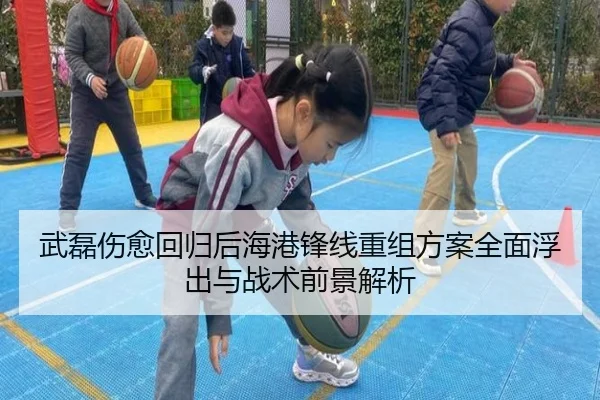 武磊伤愈回归后海港锋线重组方案全面浮出与战术前景解析