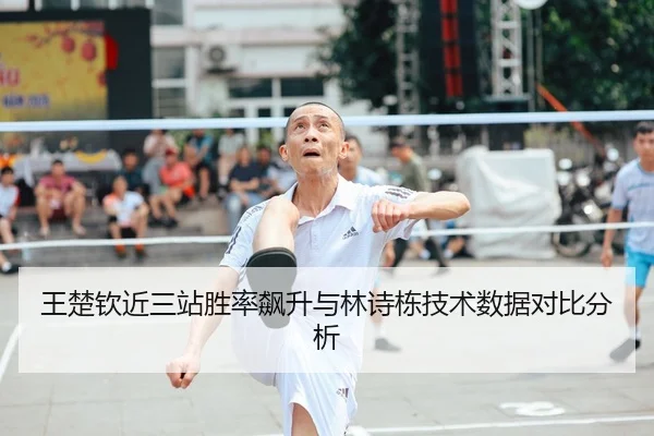 王楚钦近三站胜率飙升与林诗栋技术数据对比分析
